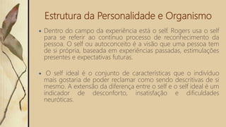 Estrutura da Personalidade e Organismo
 Dentro do campo da experiência está o self. Rogers usa o self
para se referir ao contínuo processo de reconhecimento da
pessoa. O self ou autoconceito é a visão que uma pessoa tem
de si própria, baseada em experiências passadas, estimulações
presentes e expectativas futuras.
 O self ideal é o conjunto de características que o indivíduo
mais gostaria de poder reclamar como sendo descritivas de si
mesmo. A extensão da diferença entre o self e o self ideal é um
indicador de desconforto, insatisfação e dificuldades
neuróticas.
 
