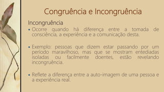 Congruência e Incongruência
Incongruência
 Ocorre quando há diferença entre a tomada de
consciência, a experiência e a comunicação desta.
 Exemplo: pessoas que dizem estar passando por um
período maravilhoso, mas que se mostram entediadas
isoladas ou facilmente doentes, estão revelando
incongruência.
 Reflete a diferença entre a auto-imagem de uma pessoa e
a experiência real.
 
