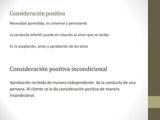Consideraciónpositiva
Necesidad aprendida, es universal y persistente
La conducta infantil sucede en relación al amor que se recibe.
Es la aceptación, amor y aprobación de los otros
Consideración positiva incondicional
Aprobación recibida de manera independiente de la conducta de una
persona. Al cliente se le da consideración positiva de manera
incondicional.
 