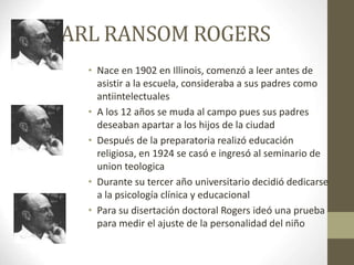 CARL RANSOM ROGERS
• Nace en 1902 en Illinois, comenzó a leer antes de
asistir a la escuela, consideraba a sus padres como
antiintelectuales
• A los 12 años se muda al campo pues sus padres
deseaban apartar a los hijos de la ciudad
• Después de la preparatoria realizó educación
religiosa, en 1924 se casó e ingresó al seminario de
union teologica
• Durante su tercer año universitario decidió dedicarse
a la psicología clínica y educacional
• Para su disertación doctoral Rogers ideó una prueba
para medir el ajuste de la personalidad del niño
 