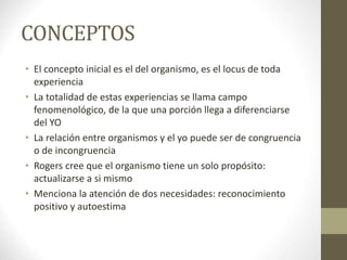 CONCEPTOS
• El concepto inicial es el del organismo, es el locus de toda
experiencia
• La totalidad de estas experiencias se llama campo
fenomenológico, de la que una porción llega a diferenciarse
del YO
• La relación entre organismos y el yo puede ser de congruencia
o de incongruencia
• Rogers cree que el organismo tiene un solo propósito:
actualizarse a si mismo
• Menciona la atención de dos necesidades: reconocimiento
positivo y autoestima
 
