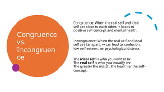 Congruence
vs.
Incongruen
ce
Congruence: When the real self and ideal
self are close to each other, leads to
→
positive self-concept and mental health.
Incongruence: When the real self and ideal
self are far apart, can lead to confusion,
→
low self-esteem, or psychological distress.
The ideal self is who you want to be.
The real self is who you actually are.
The greater the match, the healthier the self-
concept.
 
