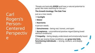 Carl
Rogers’s
Person-
Centered
Perspectiv
e
“People are basically GOOD and have a natural potential to
grow, like trees reaching for the sun.”
The Growth Analogy: The Oak Tree
Just as a tree needs:
☀️Sunlight
💧 Water
🌿 Nutrients
A person needs:
🤝 Genuineness – being real, honest, and open
💗 Acceptance – unconditional positive regard (being loved
without conditions)
👂 Empathy – being deeply understood and emotionally heard
When we receive these conditions, we grow into fully
functioning individuals — strong, resilient, and deeply
rooted.
 