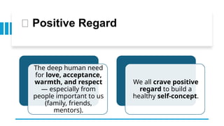 💖 Positive Regard
The deep human need
for love, acceptance,
warmth, and respect
— especially from
people important to us
(family, friends,
mentors).
We all crave positive
regard to build a
healthy self-concept.
 