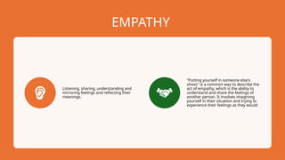 EMPATHY
Listening, sharing, understanding and
mirroring feelings and reflecting their
meanings.
"Putting yourself in someone else's
shoes" is a common way to describe the
act of empathy, which is the ability to
understand and share the feelings of
another person. It involves imagining
yourself in their situation and trying to
experience their feelings as they would.
 