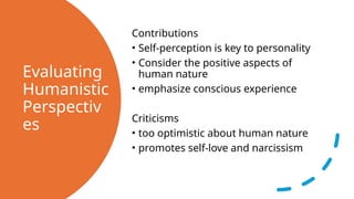 Evaluating
Humanistic
Perspectiv
es
Contributions
• Self-perception is key to personality
• Consider the positive aspects of
human nature
• emphasize conscious experience
Criticisms
• too optimistic about human nature
• promotes self-love and narcissism
 