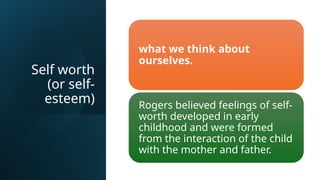 Self worth
(or self-
esteem)
what we think about
ourselves.
Rogers believed feelings of self-
worth developed in early
childhood and were formed
from the interaction of the child
with the mother and father.
 