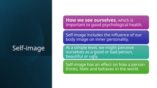Self-image
How we see ourselves, which is
important to good psychological health.
Self-image includes the influence of our
body image on inner personality.
At a simple level, we might perceive
ourselves as a good or bad person,
beautiful or ugly.
Self-image has an effect on how a person
thinks, feels and behaves in the world.
 