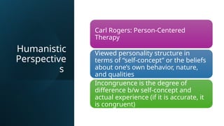 Humanistic
Perspective
s
Carl Rogers: Person-Centered
Therapy
Viewed personality structure in
terms of “self-concept” or the beliefs
about one’s own behavior, nature,
and qualities
Incongruence is the degree of
difference b/w self-concept and
actual experience (if it is accurate, it
is congruent)
 