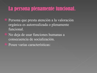    Persona que presta atención a la valoración
    orgánica es autorrealizada o plenamente
    funcional.
   No deja de usar funciones humanas a
    consecuencia de socialización.
   Posee varias características:
 