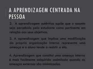 A APRENDIZAGEM CENTRADA NA
PESSOA
2. A aprendizagem autêntica supõe que o assunto
seja percebido pelo estudante como pertinente em
relação aos seus objetivos.
3. A aprendizagem que implica uma modificação
da própria organização interna representa uma
ameaça e o aluno tende a resistir a ela.
4. Aprendizagem que constitui uma ameaça interna
é mais facilmente adquirida assimilada quando as
ameaças externas são minimizadas.
 