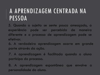 A APRENDIZAGEM CENTRADA NA
PESSOA
5. Quando o sujeito se sente pouco ameaçado, a
experiência pode ser percebida de maneira
diferente e o processo de aprendizagem pode se
efetivar.
6. A verdadeira aprendizagem ocorre em grande
parte através da ação.
7. A aprendizagem é facilitada quando o aluno
participa do processo.
8. A aprendizagem espontânea que envolve a
personalidade do aluno.
 