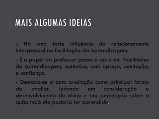 MAIS ALGUMAS IDEIAS
- Há uma forte influência do relacionamento
interpessoal na facilitação da aprendizagem.
- E o papel do professor passa a ser o de facilitador
da aprendizagem, autêntico, com apreço, aceitação,
e confiança.
- Destaca-se a auto avaliação como principal forma
de avaliar, levando em consideração o
desenvolvimento do aluno e sua percepção sobre o
quão mais ele poderia ter aprendido.
 