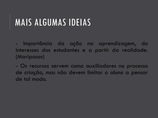 MAIS ALGUMAS IDEIAS
- Importância da ação na aprendizagem, do
interesses dos estudantes e a partir da realidade.
(Mariposas)
- Os recursos servem como auxiliadores no processo
de criação, mas não devem limitar o aluno a pensar
de tal modo.
 