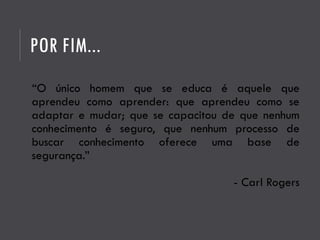 POR FIM...
“O único homem que se educa é aquele que
aprendeu como aprender: que aprendeu como se
adaptar e mudar; que se capacitou de que nenhum
conhecimento é seguro, que nenhum processo de
buscar conhecimento oferece uma base de
segurança.”
- Carl Rogers
 