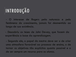 INTRODUÇÃO
- O interesse de Rogers pela natureza e pelo
fenômeno do crescimento, jamais foi desmentido ao
longo de sua existência.
- Descobriu as teses de John Dewey, que fazem da
experiência a base da aprendizagem.
- Segundo ele, o papel do mestre deve ser o de criar
uma atmosfera favorável ao processo de ensino, o de
tornar os objetivos tão explícitos quanto possível e o
de ser sempre um recurso para os alunos.
 