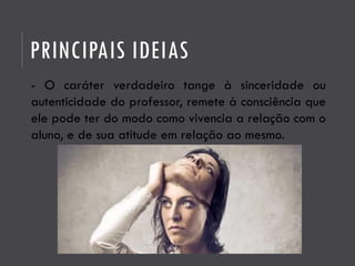 PRINCIPAIS IDEIAS
- O caráter verdadeiro tange à sinceridade ou
autenticidade do professor, remete à consciência que
ele pode ter do modo como vivencia a relação com o
aluno, e de sua atitude em relação ao mesmo.
 