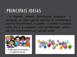 PRINCIPAIS IDEIAS
- A segunda atitude, Valorização, aceitação e
confiança, em linhas gerais, significa ter consideração
positiva incondicional; é receber a aceitar a pessoa
como ela é e expressar uma consideração positiva
por ela, simplesmente por que ela existe.
 