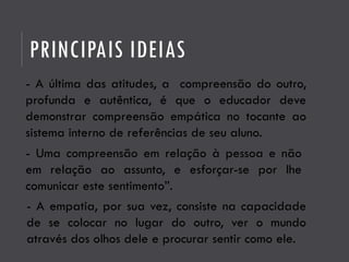 PRINCIPAIS IDEIAS
- A última das atitudes, a compreensão do outro,
profunda e autêntica, é que o educador deve
demonstrar compreensão empática no tocante ao
sistema interno de referências de seu aluno.
- Uma compreensão em relação à pessoa e não
em relação ao assunto, e esforçar-se por lhe
comunicar este sentimento”.
- A empatia, por sua vez, consiste na capacidade
de se colocar no lugar do outro, ver o mundo
através dos olhos dele e procurar sentir como ele.
 