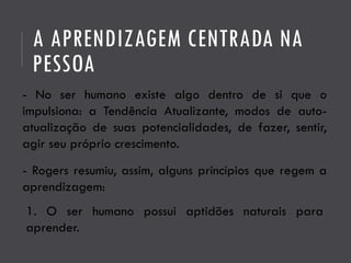 - Rogers resumiu, assim, alguns princípios que regem a
aprendizagem:
1. O ser humano possui aptidões naturais para
aprender.
A APRENDIZAGEM CENTRADA NA
PESSOA
- No ser humano existe algo dentro de si que o
impulsiona: a Tendência Atualizante, modos de auto-
atualização de suas potencialidades, de fazer, sentir,
agir seu próprio crescimento.
 