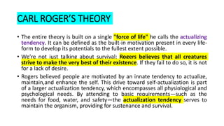 CARL ROGER’S THEORY
• The entire theory is built on a single "force of life" he calls the actualizing
tendency. It can be defined as the built-in motivation present in every life-
form to develop its potentials to the fullest extent possible.
• We’re not just talking about survival: Rogers believes that all creatures
strive to make the very best of their existence. If they fail to do so, it is not
for a lack of desire.
• Rogers believed people are motivated by an innate tendency to actualize,
maintain,and enhance the self. This drive toward self-actualization is part
of a larger actualization tendency, which encompasses all physiological and
psychological needs. By attending to basic requirements—such as the
needs for food, water, and safety—the actualization tendency serves to
maintain the organism, providing for sustenance and survival.
 