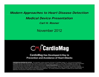 Modern Approaches to Heart Disease Detection
        pp
                             Medical Device Presentation
                                                            Carl H. Rosner


                                                       November 2012




                                       CardioMag Has Developed A Key to
                               Prevention and Avoidance of Heart Attacks
 CONFIDENTIAL/PROPRIETARY NOTICE: This presentation contains p p
                                                     p                       proprietary information of CardioMag Imaging, Inc. It is for use only as directed by
                                                                                        y                        g    g g,                       y              y
 CardioMag, and may not be used for any other purpose or disclosed to others or reproduced, in whole or in part, without CardioMag’s prior written authorization.
 Statements presented in this presentation which are not historical fact are forward looking statements which involve various important assumptions, risk,
 uncertainties and other factors set forth herein, including but not limited to, obtaining additional FDA clearance, market acceptance, insurance companies
 reimbursement policies on particular diagnostic applications and the growth of customer acceptance. Given these uncertainties, readers of this presentation are
 cautioned not to place any undue reliance on such forward looking statements. The Company disclaims any obligation to update any such forward looking
 statements in this document to reflect future events or developments.
 