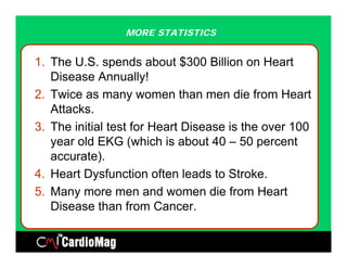 MORE STATISTICS


1. The U.S. spends about $300 Billion on Heart
   Disease Annually!  y
2. Twice as many women than men die from Heart
   Attacks.
3. The initial test for Heart Disease is the over 100
   year old EKG (which is about 40 – 50 percent
   accurate).
4. Heart Dysfunction often leads to Stroke.
5. Many more men and women die from Heart
   Disease than from Cancer.
 