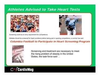 Athletes Advised to Take Heart Tests




Screening could be an entry requirement for competitions

Athletes should be screened for heart conditions before taking part in sporting competitions, a coroner has said.

 Columbia Football to Participate in Heart Screening Program


                                 Screening and treatment are necessary to meet
                                 the i i
                                 th rising problem of obesity in th U it d
                                               bl     f b it i the United
                                 States, the task force said …
 