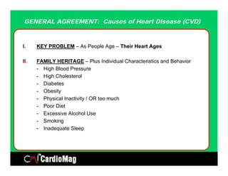 GENERAL AGREEMENT: Causes of Heart Disease (CVD)



I.    KEY PROBLEM – As People Age – Their Heart Ages

II.   FAMILY HERITAGE – Plus Individual Characteristics and Behavior
      - High Blood Pressure
      - High Cholesterol
      - Diabetes
      - Obesity
      - Physical Inactivity / OR too much
      - Poor Diet
      - Excessive Alcohol Use
      - Smoking
      - Inadequate Sleep
 