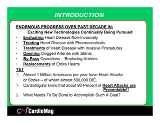 INTRODUCTION

ENORMOUS PROGRESS OVER PAST DECADE IN:
      Exciting New Technologies Continually Being Pursued
• Evaluating Heart Disease Non-Invasively
                             Non Invasively
• Treating Heart Disease with Pharmaceuticals
• Treatments of Heart Disease with Invasive Procedures
• Opening Clogged Arteries with Stents
• By-Pass Operations – Replacing Arteries
• Replacements of Entire Hearts
YET
1. Almost 1 Million Americans per year have Heart Attacks
   or Stroke – of whom almost 500,000 DIE.
1.
1 Cardiologists know that about 90 Percent of Heart Attacks are
                                              Preventable!!
2. What Needs To Be Done to Accomplish Such A Goal?
 