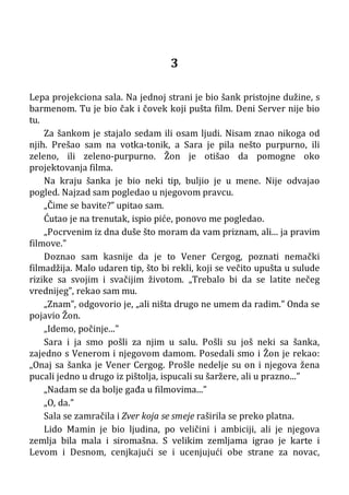 3
Lepa projekciona sala. Na jednoj strani je bio šank pristojne dužine, s
barmenom. Tu je bio čak i čovek koji pušta film. Deni Server nije bio
tu.
Za šankom je stajalo sedam ili osam ljudi. Nisam znao nikoga od
njih. Prešao sam na votka-tonik, a Sara je pila nešto purpurno, ili
zeleno, ili zeleno-purpurno. Žon je otišao da pomogne oko
projektovanja filma.
Na kraju šanka je bio neki tip, buljio je u mene. Nije odvajao
pogled. Najzad sam pogledao u njegovom pravcu.
„Čime se bavite?” upitao sam.
Ćutao je na trenutak, ispio piće, ponovo me pogledao.
„Pocrvenim iz dna duše što moram da vam priznam, ali... ja pravim
filmove.”
Doznao sam kasnije da je to Vener Cergog, poznati nemački
filmadžija. Malo udaren tip, što bi rekli, koji se večito upušta u sulude
rizike sa svojim i svačijim životom. „Trebalo bi da se latite nečeg
vrednijeg”, rekao sam mu.
„Znam”, odgovorio je, „ali ništa drugo ne umem da radim.” Onda se
pojavio Žon.
„Idemo, počinje...”
Sara i ja smo pošli za njim u salu. Pošli su još neki sa šanka,
zajedno s Venerom i njegovom damom. Posedali smo i Žon je rekao:
„Onaj sa šanka je Vener Cergog. Prošle nedelje su on i njegova žena
pucali jedno u drugo iz pištolja, ispucali su šaržere, ali u prazno...”
„Nadam se da bolje gađa u filmovima...”
„O, da.”
Sala se zamračila i Zver koja se smeje raširila se preko platna.
Lido Mamin je bio ljudina, po veličini i ambiciji, ali je njegova
zemlja bila mala i siromašna. S velikim zemljama igrao je karte i
Levom i Desnom, cenjkajući se i ucenjujući obe strane za novac,
 