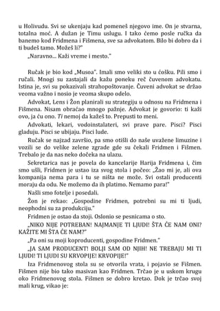 u Holivudu. Svi se ukenjaju kad pomeneš njegovo ime. On je stvarna,
totalna moć. A dužan je Timu uslugu. I tako ćemo posle ručka da
banemo kod Fridmena i Fišmena, sve sa advokatom. Bilo bi dobro da i
ti budeš tamo. Možeš li?”
„Naravno... Kaži vreme i mesto.”
Ručak je bio kod „Musoa”. Imali smo veliki sto u ćošku. Pili smo i
ručali. Mnogi su zastajali da kažu poneku reč čuvenom advokatu.
Istina je, svi su pokazivali strahopoštovanje. Čuveni advokat se držao
veoma važno i nosio je veoma skupo odelo.
Advokat, Lens i Žon planirali su strategiju u odnosu na Fridmena i
Fišmena. Nisam obraćao mnogo pažnje. Advokat je govorio: ti kaži
ovo, ja ću ono. Ti nemoj da kažeš to. Prepusti to meni.
Advokati, lekari, vodoinstalateri, svi prave pare. Pisci? Pisci
gladuju. Pisci se ubijaju. Pisci lude.
Ručak se najzad završio, pa smo otišli do naše uvažene limuzine i
vozili se do velike zelene zgrade gde su čekali Fridmen i Fišmen.
Trebalo je da nas neko dočeka na ulazu.
Sekretarica nas je povela do kancelarije Harija Fridmena i, čim
smo ušli, Fridmen je ustao iza svog stola i počeo: „Žao mi je, ali ova
kompanija nema para i tu se ništa ne može. Svi ostali producenti
moraju da odu. Ne možemo da ih platimo. Nemamo para!”
Našli smo fotelje i posedali.
Žon je rekao: „Gospodine Fridmen, potrebni su mi ti ljudi,
neophodni su za produkciju.”
Fridmen je ostao da stoji. Oslonio se pesnicama o sto.
„NIKO NIJE POTREBAN! NAJMANJE TI LJUDI! ŠTA ĆE NAM ONI?
KAŽITE MI ŠTA ĆE NAM?”
„Pa oni su moji koproducenti, gospodine Fridmen.”
„JA SAM PRODUCENT! BOLJI SAM OD NJIH! NE TREBAJU MI TI
LJUDI! TI LJUDI SU KRVOPIJE! KRVOPIJE!”
Iza Fridmenovog stola su se otvorila vrata, i pojavio se Fišmen.
Fišmen nije bio tako masivan kao Fridmen. Trčao je u uskom krugu
oko Fridmenovog stola. Fišmen se dobro kretao. Dok je trčao svoj
mali krug, vikao je:
 