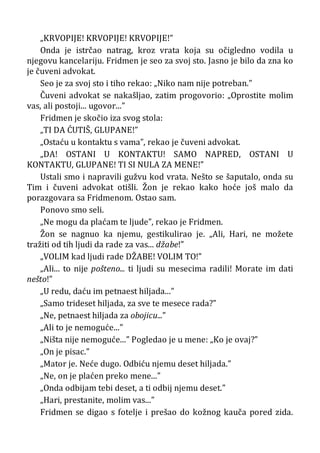 „KRVOPIJE! KRVOPIJE! KRVOPIJE!”
Onda je istrčao natrag, kroz vrata koja su očigledno vodila u
njegovu kancelariju. Fridmen je seo za svoj sto. Jasno je bilo da zna ko
je čuveni advokat.
Seo je za svoj sto i tiho rekao: „Niko nam nije potreban.”
Čuveni advokat se nakašljao, zatim progovorio: „Oprostite molim
vas, ali postoji... ugovor...”
Fridmen je skočio iza svog stola:
„TI DA ĆUTIŠ, GLUPANE!”
„Ostaću u kontaktu s vama”, rekao je čuveni advokat.
„DA! OSTANI U KONTAKTU! SAMO NAPRED, OSTANI U
KONTAKTU, GLUPANE! TI SI NULA ZA MENE!”
Ustali smo i napravili gužvu kod vrata. Nešto se šaputalo, onda su
Tim i čuveni advokat otišli. Žon je rekao kako hoće još malo da
porazgovara sa Fridmenom. Ostao sam.
Ponovo smo seli.
„Ne mogu da plaćam te ljude”, rekao je Fridmen.
Žon se nagnuo ka njemu, gestikulirao je. „Ali, Hari, ne možete
tražiti od tih ljudi da rade za vas... džabe!”
„VOLIM kad ljudi rade DŽABE! VOLIM TO!”
„Ali... to nije pošteno... ti ljudi su mesecima radili! Morate im dati
nešto!”
„U redu, daću im petnaest hiljada...”
„Samo trideset hiljada, za sve te mesece rada?”
„Ne, petnaest hiljada za obojicu...”
„Ali to je nemoguće...”
„Ništa nije nemoguće...” Pogledao je u mene: „Ko je ovaj?”
„On je pisac.”
„Mator je. Neće dugo. Odbiću njemu deset hiljada.”
„Ne, on je plaćen preko mene...”
„Onda odbijam tebi deset, a ti odbij njemu deset.”
„Hari, prestanite, molim vas...”
Fridmen se digao s fotelje i prešao do kožnog kauča pored zida.
 
