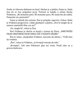Svalio se čitavom dužinom na kauč. Gledao je u plafon. Ćutao je. Onda
kao da se čuo prigušeni jecaj. Tečnost se kupila u očima Harija
Fridmena. „Mi nemamo para. Mi nemamo para. Ne znam šta da radim.
Pomozite mi, pomozite!”
Ćutao je dobrih dva minuta. Žon je pripalio cigaretu i čekao. Onda
je Fridmen progovorio, i dalje gledajući u plafon. „Ovo bi moglo da se
nazove umetnički film, zar ne?”
„Pa, moglo bi”, rekao je Žon.
Hari Fridmen je skočio sa kauča i jurnuo ka Žonu. „UMETNIČKI
FILM! UMETNIČKI FILM! ONDA ĆEŠ TI RADITI DŽABE!”
Žon je ustao. „Gospodine Fridmen, moramo da idemo...” Pošli smo
ka vratima.
„Žon”, rekao je Fridmen, „te krvopije moraju da odu.”
„Krvopije”, čuli smo Fišmenov glas iza vrata. Vozili smo se u
pravcu bulevara.
 