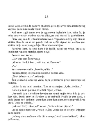 23
Sara i ja smo rešili da ponovo obiđemo geto. Još uvek smo imali starog
vagena, pa sam rešio da vozim njime.
Kad smo stigli tamo, sve je uglavnom izgledalo isto, osim što je
neko ostavio stari madrac nasred ulice, pa smo morali da ga obiđemo.
Čitav kraj kao da je bio bombardovan. Toga dana nikog nije bilo na
vidiku. Kao da su se svi posakrivali na nečiji signal. Ali osećao sam
stotine očiju kako nas gledaju. Ili sam to zamišljao.
Parkirao sam, pa smo Sara i ja izašli, kucali na vrata. Vrata su
imala pet rupa od metaka. Nešto novo.
Ponovo sam kucao.
„Da?” čuo sam Žonov glas.
„Mi smo, Henk i Sara. Javili smo se. Evo nas.”
„A...”
Vrata su se otvorila. „Izvolite, uđite...”
Fransoa Rasin je sedao za stolom, s bocom vina.
„Život je bezvredan”, rekao je.
Žon je okačio lance na vrata. Sara je proturila prste kroz rupe od
metaka.
„Vidim da ste imali termite...” Žon se nasmejao. „A, da... sedite...”
Doneo je čaše, pa smo posedali. Sipao je vino.
„Pre neki dan silovali su devojku na haubi mojih kola. Bilo je pet-
šest njih. Bunili smo se. Strašno su se naljutili. Prošlo je par dana, a
onda jedne noći sedimo i dum dum dum dum dum, meci su prošli kroz
vrata. Onda se utišalo...”
„Još smo živi”, rekao je Fransoa. „Sedimo i vino pijemo.”
„To je samo manevar”, rekao je Žon. „Hoće da se iselimo. Odbijam
da se selim.”
„Jednog dana nećemo više biti u mogućnosti da se iselimo”, rekao
je Fransoa.
 