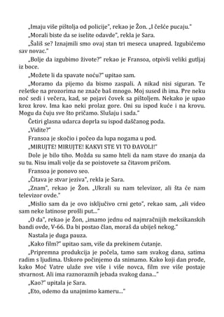 „Imaju više pištolja od policije”, rekao je Žon. „I češće pucaju.”
„Morali biste da se iselite odavde”, rekla je Sara.
„Šališ se? Iznajmili smo ovaj stan tri meseca unapred. Izgubićemo
sav novac.”
„Bolje da izgubimo živote?” rekao je Fransoa, otpivši veliki gutljaj
iz boce.
„Možete li da spavate noću?” upitao sam.
„Moramo da pijemo da bismo zaspali. A nikad nisi siguran. Te
rešetke na prozorima ne znače baš mnogo. Moj sused ih ima. Pre neku
noć sedi i večera, kad, se pojavi čovek sa pištoljem. Nekako je upao
kroz krov. Ima kao neki prolaz gore. Oni su ispod kuće i na krovu.
Mogu da čuju sve što pričamo. Slušaju i sada.”
Četiri glasna udarca doprla su ispod daščanog poda.
„Vidite?”
Fransoa je skočio i počeo da lupa nogama u pod.
„MIRUJTE! MIRUJTE! KAKVI STE VI TO ÐAVOLI!”
Dole je bilo tiho. Možda su samo hteli da nam stave do znanja da
su tu. Nisu imali volje da se poistovete sa čitavom pričom.
Fransoa je ponovo seo.
„Čitava je stvar jeziva”, rekla je Sara.
„Znam”, rekao je Žon. „Ukrali su nam televizor, ali šta će nam
televizor ovde.”
„Mislio sam da je ovo isključivo crni geto”, rekao sam, „ali video
sam neke latinose prošli put...”
„O da”, rekao je Žon, „imamo jednu od najmračnijih meksikanskih
bandi ovde, V-66. Da bi postao član, moraš da ubiješ nekog.”
Nastala je duga pauza.
„Kako film?” upitao sam, više da prekinem ćutanje.
„Pripremna produkcija je počela, tamo sam svakog dana, satima
radim s ljudima. Uskoro počinjemo da snimamo. Kako koji dan prođe,
kako Moć Vatre ulaže sve više i više novca, film sve više postaje
stvarnost. Ali ima raznoraznih jebada svakog dana...”
„Kao?” upitala je Sara.
„Eto, odemo da unajmimo kameru...”
 