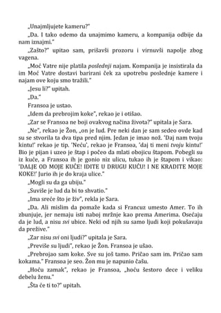 „Unajmljujete kameru?”
„Da. I tako odemo da unajmimo kameru, a kompanija odbije da
nam iznajmi.”
„Zašto?” upitao sam, prišavši prozoru i virnuvši napolje zbog
vagena.
„Moć Vatre nije platila poslednji najam. Kompanija je insistirala da
im Moć Vatre dostavi barirani ček za upotrebu poslednje kamere i
najam ove koju smo tražili.”
„Jesu li?” upitah.
„Da.”
Fransoa je ustao.
„Idem da prebrojim koke”, rekao je i otišao.
„Zar se Fransoa ne boji ovakvog načina života?” upitala je Sara.
„Ne”, rekao je Žon, „on je lud. Pre neki dan je sam sedeo ovde kad
su se stvorila ta dva tipa pred njim. Jedan je imao nož. ’Daj nam tvoju
kintu!’ rekao je tip. ’Neću’, rekao je Fransoa, ’daj ti meni tvoju kintu!’
Bio je pijan i uzeo je štap i počeo da mlati obojicu štapom. Pobegli su
iz kuće, a Fransoa ih je gonio niz ulicu, tukao ih je štapom i vikao:
’DALJE OD MOJE KUĆE! IDITE U DRUGU KUĆU! I NE KRADITE MOJE
KOKE!’ Jurio ih je do kraja ulice.”
„Mogli su da ga ubiju.”
„Suviše je lud da bi to shvatio.”
„Ima sreće što je živ”, rekla je Sara.
„Da. Ali mislim da pomaže kada si Francuz umesto Amer. To ih
zbunjuje, jer nemaju isti naboj mržnje kao prema Amerima. Osećaju
da je lud, a nisu svi ubice. Neki od njih su samo ljudi koji pokušavaju
da prežive.”
„Zar nisu svi oni ljudi?” upitala je Sara.
„Previše su ljudi”, rekao je Žon. Fransoa je ušao.
„Prebrojao sam koke. Sve su još tamo. Pričao sam im. Pričao sam
kokama.” Fransoa je seo. Žon mu je napunio čašu.
„Hoću zamak”, rekao je Fransoa, „hoću šestoro dece i veliku
debelu ženu.”
„Šta će ti to?” upitah.
 