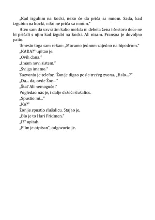 „Kad izgubim na kocki, neko će da priča sa mnom. Sada, kad
izgubim na kocki, niko ne priča sa mnom.”
Hteo sam da uzvratim kako možda ni debela žena i šestoro dece ne
bi pričali s njim kad izgubi na kocki. Ali nisam. Fransoa je dovoljno
patio.
Umesto toga sam rekao: „Moramo jednom zajedno na hipodrom.”
„KADA?” upitao je.
„Ovih dana.”
„Imam novi sistem.”
„Svi ga imamo.”
Zazvonio je telefon. Žon je digao posle trećeg zvona. „Halo...?”
„Da... da, ovde Žon...”
„Šta? Ali nemoguće!”
Pogledao nas je, i dalje držeći slušalicu.
„Spustio mi...”
„Ko?”
Žon je spustio slušalicu. Stajao je.
„Bio je to Hari Fridmen.”
„I?” upitah.
„Film je otpisan”, odgovorio je.
 