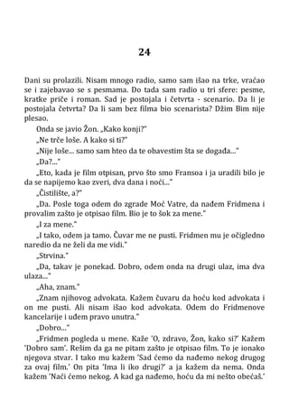 24
Dani su prolazili. Nisam mnogo radio, samo sam išao na trke, vraćao
se i zajebavao se s pesmama. Do tada sam radio u tri sfere: pesme,
kratke priče i roman. Sad je postojala i četvrta - scenario. Da li je
postojala četvrta? Da li sam bez filma bio scenarista? Džim Bim nije
plesao.
Onda se javio Žon. „Kako konji?”
„Ne trče loše. A kako si ti?”
„Nije loše... samo sam hteo da te obavestim šta se događa...”
„Da?...”
„Eto, kada je film otpisan, prvo što smo Fransoa i ja uradili bilo je
da se napijemo kao zveri, dva dana i noći...”
„Čistilište, a?”
„Da. Posle toga odem do zgrade Moć Vatre, da nađem Fridmena i
provalim zašto je otpisao film. Bio je to šok za mene.”
„I za mene.”
„I tako, odem ja tamo. Čuvar me ne pusti. Fridmen mu je očigledno
naredio da ne želi da me vidi.”
„Strvina.”
„Da, takav je ponekad. Dobro, odem onda na drugi ulaz, ima dva
ulaza...”
„Aha, znam.”
„Znam njihovog advokata. Kažem čuvaru da hoću kod advokata i
on me pusti. Ali nisam išao kod advokata. Odem do Fridmenove
kancelarije i uđem pravo unutra.”
„Dobro...”
„Fridmen pogleda u mene. Kaže ’O, zdravo, Žon, kako si?’ Kažem
’Dobro sam’. Rešim da ga ne pitam zašto je otpisao film. To je ionako
njegova stvar. I tako mu kažem ’Sad ćemo da nađemo nekog drugog
za ovaj film.’ On pita ’Ima li iko drugi?’ a ja kažem da nema. Onda
kažem ’Naći ćemo nekog. A kad ga nađemo, hoću da mi nešto obećaš.’
 