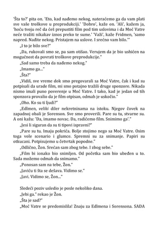 ’Šta to?’ pita on. ’Eto, kad nađemo nekog, nateraćemo ga da vam plati
sve vaše troškove u preprodukciji.’ ’Dobro’, kaže on. ’Ali’, kažem ja,
’hoću tvoju reč da ćeš prepustiti film pod tim uslovima i da Moć Vatre
neće tražiti nikakav iznos preko te sume.’ ’Važi’, kaže Fridmen, ’samo
napred. Nađite nekog. Pristajem na uslove. I srećno vam bilo.’”
„I to je bilo sve?”
„Da, rukovali smo se, pa sam otišao. Verujem da je bio ushićen na
mogućnost da povrati troškove preprodukcije.”
„Sad samo treba da nađemo nekog.”
„Imamo ga...”
„Šta?”
„Vidiš, sve vreme dok smo pregovarali sa Moć Vatre, čak i kad su
potpisali da urade film, mi smo potajno tražili druge sponzore. Nikada
nismo imali puno poverenje u Moć Vatre. I tako, kad je jedan od tih
sponzora provalio da je film otpisan, odmah je uskočio.”
„Oho. Ko su ti ljudi?”
„Edlmen, veliki diler nekretninama na istoku. Njegov čovek na
zapadnoj obali je Sorenson. Sve smo proverili. Pare su tu, stvarne su.
A oni kažu: ’Da, imamo novac. Da, radićemo film. Snimimo ga’.”
„Jesi li siguran da su ti tipovi ispravni?”
„Pare su tu. Imaju pokrića. Bolje stojimo nego sa Moć Vatre. Osim
toga vole scenario i glumce. Spremni su za snimanje. Papiri su
otkucani. Potpisujemo u četvrtak popodne.”
„Odlično, Žon. Srećan sam zbog tebe. I zbog sebe.”
„Film bi ionako bio snimljen. Od početka sam bio ubeđen u to.
Sada možemo odmah da snimamo.”
„Ponosan sam na tebe, Žon.”
„Javiću ti šta se dešava. Vidimo se.”
„Javi. Vidimo se, Žon...”
Sledeći poziv usledio je posle nekoliko dana.
„Jebi ga.” rekao je Žon.
„Šta je sad?”
„Moć Vatre se predomislila! Znaju za Edlmena i Sorensona. SADA
 