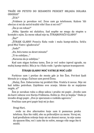 TRAŽE OD PETSTO DO SEDAMSTO PEDESET HILJADA DOLARA
ODOZGO!”
„ŠTA?”
„Fridmen je povukao reč. Zvao sam ga telefonom. Kažem ’Ali
obećao si mi da nećeš tražiti više! Dao si mi reč!’”
„Šta je on rekao?”
„Ništa. Spustio mi slušalicu. Sad uopšte ne mogu da stupim u
kontakt s njim. Za mene nikad nije tu. ŠTRAJKOVAĆU GLAÐU!”
„Šta?”
„ŠTRAJK GLAÐU! Poneću flašu vode i malu kamp-stolicu. Sešću
pred Moć Vatre i gladovaću!”
„Sada?”
„Da, biću tamo za deset minuta!”
„Ti to ozbiljno...”
„Naravno da je ozbiljno.”
Kad sam stigao kolima tamo, Žon je već sedeo ispred zgrade, na
maloj kamp-stolici. Bila je tu i flaša vode. I grubo ispisan transparent:
ŠTRAJK GLAÐU! MOĆ VATRE JE MOĆ LAŽI!
Parkirao sam i prešao do mesta gde je bio Žon. Pet-šest ljudi
blenulo je u njega. Čučnuo sam pored Žona.
„Slušaj, Žon. Zaboravimo taj prokleti film. Vratiću ti novac. Nije mi
baš toliko potreban. Zajebimo ovo sranje. Idemo da se napijemo
negde, a?”
Žon je zavukao ruku u džep sakoa i pružio mi papir. „Sredio sam
da kurir odnese ovo Hariju Fridmenu. Dobio je. Ovo je kopija.” Onda je
izvadio drugi papir. „Ovo je sporazum o raskidu ugovora.”
Pročitao sam prvi papir koji mi je dao:
Dragi Hari,
ovde su dve alternative koje sam ti pomenuo preko
telefona. Kao što vidiš, obe su prihvatljive za mene. Veruj mi,
kad predlažem rešenje koje mi ne donosi novac, to nije samo
da spasem film, već i zato što te volim, mnogo više nego što ti
misliš.
 