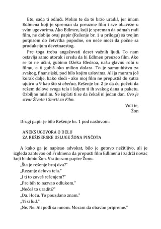 Eto, sada ti odluči. Molim te da to brzo uradiš, jer imam
Edlmena koji je spreman da preuzme film i sve obaveze u
svim ugovorima. Ako Edlmen, koji je spreman da odmah radi
film, ne dobije ovaj papir (Rešenje br. 1 u prilogu) sa tvojim
potpisom do četvrtka popodne, on neće moći da počne sa
produkcijom devetnaestog.
Pre toga treba angažovati deset važnih ljudi. To nam
ostavlja samo utorak i sredu da bi Edlmen preuzeo film. Ako
se to ne učini, gubimo Džeka Bledsoa, našu glavnu rolu u
filmu, a ti gubiš oko milion dolara. To je samoubistvo za
svakog, finansijski, pod bilo kojim uslovima. Ali ja moram još
korak dalje, kako sledi - ako moj film ne prepustiš do sutra
ujutro u 9 kao što si obećao, Rešenje br. 2 je da ću početi da
režem delove svoga tela i šaljem ti ih svakog dana u paketu.
Ozbiljno mislim. Ne isplati ti se da čekaš ni jedan dan. Ovo je
stvar Života i Smrti za Film.
Voli te,
Žon
Drugi papir je bilo Rešenje br. 1 pod naslovom:
ANEKS UGOVORA O DELU
ZA REŽISERSKE USLUGE ŽONA PINČOTA
A kako ga je napisao advokat, bilo je gotovo nečitljivo, ali je
izgleda zahtevao od Fridmena da prepusti film Edlmenu i zadrži novac
koji bi dobio Žon. Vratio sam papire Žonu.
„Šta je rešenje broj dva?”
„Rezanje delova tela.”
„I ti to zoveš rešenjem?”
„Pre bih to nazvao odlukom.”
„Nećeš to uraditi?”
„Da. Hoću. To pouzdano znam.”
„Ti si lud.”
„Ne. Ne. Ali pođi sa mnom. Moram da obavim pripreme.”
 