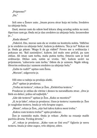 „Pripreme?”
„Da.”
Seli smo u Žonov auto. „Imam pravu stvar koja mi treba. Sredstvo
za ubijanje bola.
Znaš, morao sam da odem kod lekara zbog uraslog nokta na nozi.
Operisao sam ga. Onda mi je dao sredstvo za ubijanje bola. Izvanredno
je...”
„Kuda idemo?”
„Videćeš. Eto, morao sam da se vratim na kontrolu nokta. ’Odlično
je to sredstvo za ubijanje bola’, kažem ja doktoru. ’Šta je to?’ Rekao mi
je. Onda ga pitam: ’Mogu li da ga vidim?’ Poveo me u ordinaciju i
pokazao mi. ’Baš zanimljivo’, kažem. Još malo smo pričali, pa sam
otišao. Ali imao sam torbu, malu putnu torbu. Ostavio sam je kod
ordinacije. Otišao sam, zatim se vratio. ’Ah’, kažem sestri na
prijemnom, ’zaboravio sam torbu.’ Odem da je uzmem. Nigde nikog.
Otvorim ordinaciju i uzmem sredstvo za ubijanje bola.”
„Zašto to radiš?” upitao sam Žona.
„Moram”, odgovorio je.
Ušli smo u radnju za prodaju alatki.
„Da?” upitao je prodavac.
„Treba mi testera”, rekao je Žon. „Električna testera.”
Prodavac je otišao do vitrine i doneo tu narandžastu stvar. „Ovo je
blek-en-deker, jedna od najboljih.”
„Gde ide testera?” upitao je Žon. „Kako se montira?”
„O, to je lako”, rekao je prodavac. Uzeo je testeru i namestio je. Žon
je razgledao testeru. Imala je vrlo krupne zupce.
„Mmm”, rekao je Žon, „nije baš takva kakva meni treba.”
„Kakva vam testera treba?” upita prodavac.
Žon je razmislio malo. Onda je rekao: „Nešto za rezanje malih
parčića drveta. Tvrdog drveta.”
„A”, rekao je prodavac. „Kako vam se čini ova?” Uglavio je novu
testeru. Imala je sitne zupce, vrlo zbijene, oštre.
 