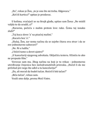 „Da”, rekao je Žon, „to je ono što mi treba. Odgovara.”
„Keš ili kartica?” upitao je prodavac.
U kolima, vraćajući se na štrajk glađu, upitao sam Žona: „Ne misliš
valjda to da uradiš, a?”
„Naravno, počeću s malim prstom leve ruke. Čemu taj ionako
služi?”
„Taj kuca slovo ’a’ na pisaćoj mašini.”
„Kucaću bez ’a’.”
„Slušaj, Žon, zar nema načina da se zajebe čitava ova stvar i da se
sve jednostavno zaboravi?”
„Ne. Ni u ludilu.”
„I bićeš tamo u devet ujutro?”
„U kancelariji njegovog advokata. Uključiću testeru. Učiniću to ako
ne prepuste film.”
Verovao sam mu. Zbog načina na koji je to rekao - jednostavno
utvrđivanje činjenica bez melodramatičnih prizvuka. „Hoćeš li da me
pričekaš pre nego što uđeš u tu kancelariju?”
„Da, ali moraš da budeš tačan. Hoćeš li biti tačan?”
„Biću tačan”, rekao sam.
Vozili smo dalje, prema Moći Vatre.
 