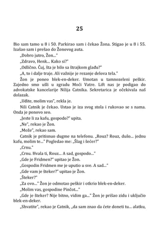 25
Bio sam tamo u 8 i 50. Parkirao sam i čekao Žona. Stigao je u 8 i 55.
Izašao sam i prešao do Žonovog auta.
„Dobro jutro, Žon...”
„Zdravo, Henk... Kako si?”
„Odlično. Čuj, šta je bilo sa štrajkom glađu?”
„A, to i dalje traje. Ali važnije je rezanje delova tela.”
Žon je poneo blek-en-deker. Umotan u tamnozeleni peškir.
Zajedno smo ušli u zgradu Moći Vatre. Lift nas je podigao do
advokatske kancelarije Nilija Catnika. Sekretarica je očekivala naš
dolazak.
„Uđite, molim vas”, rekla je.
Nili Catnik je čekao. Ustao je iza svog stola i rukovao se s nama.
Onda je ponovo seo.
„Jeste li za kafu, gospodo?” upita.
„Ne”, rekao je Žon.
„Može”, rekao sam.
Catnik je pritisnuo dugme na telefonu. „Rouz? Rouz, dušo... jednu
kafu, molim te...” Pogledao me: „Šlag i šećer?”
„Crnu.”
„Crnu. Hvala ti, Rouz... A sad, gospodo...”
„Gde je Fridmen?” upitao je Žon.
„Gospodin Fridmen me je uputio u sve. A sad...”
„Gde vam je šteker?” upitao je Žon.
„Šteker?”
„Za ovo...” Žon je odmotao peškir i otkrio blek-en-deker.
„Molim vas, gospodine Pinčot...”
„Gde je šteker? Nije bitno, vidim ga...” Žon je prišao zidu i uključio
blek-en-deker.
„Shvatite”, rekao je Catnik, „da sam znao da ćete doneti tu... alatku,
 