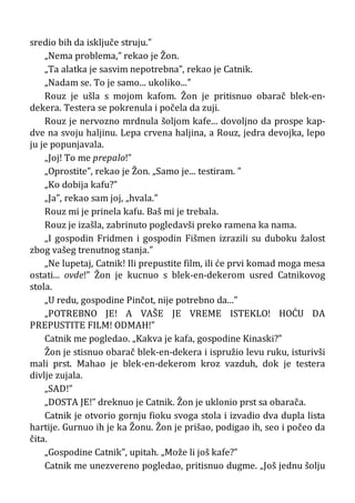 sredio bih da isključe struju.”
„Nema problema,” rekao je Žon.
„Ta alatka je sasvim nepotrebna”, rekao je Catnik.
„Nadam se. To je samo... ukoliko...”
Rouz je ušla s mojom kafom. Žon je pritisnuo obarač blek-en-
dekera. Testera se pokrenula i počela da zuji.
Rouz je nervozno mrdnula šoljom kafe... dovoljno da prospe kap-
dve na svoju haljinu. Lepa crvena haljina, a Rouz, jedra devojka, lepo
ju je popunjavala.
„Joj! To me prepalo!”
„Oprostite”, rekao je Žon. „Samo je... testiram. ”
„Ko dobija kafu?”
„Ja”, rekao sam joj, „hvala.”
Rouz mi je prinela kafu. Baš mi je trebala.
Rouz je izašla, zabrinuto pogledavši preko ramena ka nama.
„I gospodin Fridmen i gospodin Fišmen izrazili su duboku žalost
zbog vašeg trenutnog stanja.”
„Ne lupetaj, Catnik! Ili prepustite film, ili će prvi komad moga mesa
ostati... ovde!” Žon je kucnuo s blek-en-dekerom usred Catnikovog
stola.
„U redu, gospodine Pinčot, nije potrebno da...”
„POTREBNO JE! A VAŠE JE VREME ISTEKLO! HOĆU DA
PREPUSTITE FILM! ODMAH!”
Catnik me pogledao. „Kakva je kafa, gospodine Kinaski?”
Žon je stisnuo obarač blek-en-dekera i ispružio levu ruku, isturivši
mali prst. Mahao je blek-en-dekerom kroz vazduh, dok je testera
divlje zujala.
„SAD!”
„DOSTA JE!” dreknuo je Catnik. Žon je uklonio prst sa obarača.
Catnik je otvorio gornju fioku svoga stola i izvadio dva dupla lista
hartije. Gurnuo ih je ka Žonu. Žon je prišao, podigao ih, seo i počeo da
čita.
„Gospodine Catnik”, upitah. „Može li još kafe?”
Catnik me unezvereno pogledao, pritisnuo dugme. „Još jednu šolju
 