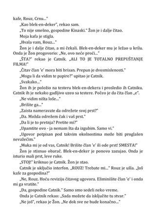 kafe, Rouz, Crnu...”
„Kao blek-en-deker”, rekao sam.
„To nije smešno, gospodine Kinaski.” Žon je i dalje čitao.
Moja kafa je stigla.
„Hvala vam, Rouz...”
Žon je i dalje čitao, a mi čekali. Blek-en-deker mu je ležao u krilu.
Onda je Žon progovorio: „Ne, ovo neće proći...”
„ŠTA?” rekao je Catnik. „ALI TO JE TOTALNO PREPUŠTANJE
FILMA!”
„Čitav član ’e’ mora biti brisan. Prepun je dvosmislenosti.”
„Mogu li da vidim te papire?” upitao je Catnik.
„Svakako...”
Žon ih je položio na testeru blek-en-dekera i prosledio ih Catniku.
Catnik ih je nekako gadljivo uzeo sa testere. Počeo je da čita član „e”.
„Ne vidim ništa loše...”
„Brišite ga...”
„Zaista nameravate da odrežete svoj prst?”
„Da. Možda odrežem čak i vaš prst.”
„Da li je to pretnja? Pretite mi?”
„Upamtite ovo - ja nemam šta da izgubim. Samo vi.”
„Ugovor potpisan pod takvim okolnostima može biti proglašen
nevažećim.”
„Muka mi je od vas, Catnik! Brišite član ’e’ ili ode prst! SMESTA!”
Žon je stisnuo obarač. Blek-en-deker je ponovo zazujao. Onda je
isturio mali prst, leve ruke.
„STOJ!” kriknuo je Catnik. Žon je stao.
Catnik je uključio interfon. „ROUZ! Trebate mi...” Rouz je ušla. „Još
kafe za gospodina?”
„Ne, Rouz. Hoću reviziju čitavog ugovora. Eliminišite član ’e’ i onda
mi ga vratite.”
„Da, gospodine Catnik.” Samo smo sedeli neko vreme.
Onda je Catnik rekao: „Sada možete da isključite tu stvar.”
„Ne još”, rekao je Žon. „Ne dok sve ne bude konačno...”
 