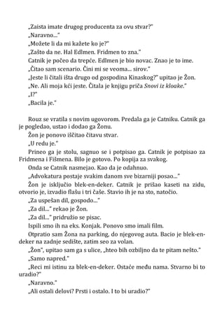 „Zaista imate drugog producenta za ovu stvar?”
„Naravno...”
„Možete li da mi kažete ko je?”
„Zašto da ne. Hal Edlmen. Fridmen to zna.”
Catnik je počeo da trepće. Edlmen je bio novac. Znao je to ime.
„Čitao sam scenario. Čini mi se veoma... sirov.”
„Jeste li čitali išta drugo od gospodina Kinaskog?” upitao je Žon.
„Ne. Ali moja kći jeste. Čitala je knjigu priča Snovi iz kloake.”
„I?”
„Bacila je.”
Rouz se vratila s novim ugovorom. Predala ga je Catniku. Catnik ga
je pogledao, ustao i dodao ga Žonu.
Žon je ponovo iščitao čitavu stvar.
„U redu je.”
Prineo ga je stolu, sagnuo se i potpisao ga. Catnik je potpisao za
Fridmena i Fišmena. Bilo je gotovo. Po kopija za svakog.
Onda se Catnik nasmejao. Kao da je odahnuo.
„Advokatura postaje svakim danom sve bizarniji posao...”
Žon je isključio blek-en-deker. Catnik je prišao kaseti na zidu,
otvorio je, izvadio flašu i tri čaše. Stavio ih je na sto, natočio.
„Za uspešan dil, gospodo...”
„Za dil...” rekao je Žon.
„Za dil...” pridružio se pisac.
Ispili smo ih na eks. Konjak. Ponovo smo imali film.
Otpratio sam Žona na parking, do njegovog auta. Bacio je blek-en-
deker na zadnje sedište, zatim seo za volan.
„Žon”, upitao sam ga s ulice, „hteo bih ozbiljno da te pitam nešto.”
„Samo napred.”
„Reci mi istinu za blek-en-deker. Ostaće među nama. Stvarno bi to
uradio?”
„Naravno.”
„Ali ostali delovi? Prsti i ostalo. I to bi uradio?”
 