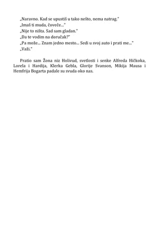 „Naravno. Kad se upustiš u tako nešto, nema natrag.”
„Imaš ti muda, čoveče...”
„Nije to ništa. Sad sam gladan.”
„Da te vodim na doručak?”
„Pa može... Znam jedno mesto... Sedi u svoj auto i prati me...”
„Važi.”
Pratio sam Žona niz Holivud, svetlosti i senke Alfreda Hičkoka,
Lorela i Hardija, Klerka Gebla, Glorije Svanson, Mikija Mausa i
Hemfrija Bogarta padale su svuda oko nas.
 