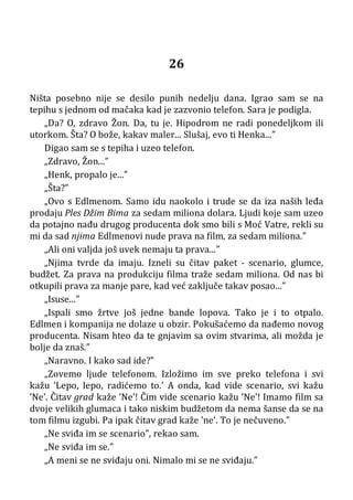 26
Ništa posebno nije se desilo punih nedelju dana. Igrao sam se na
tepihu s jednom od mačaka kad je zazvonio telefon. Sara je podigla.
„Da? O, zdravo Žon. Da, tu je. Hipodrom ne radi ponedeljkom ili
utorkom. Šta? O bože, kakav maler... Slušaj, evo ti Henka...”
Digao sam se s tepiha i uzeo telefon.
„Zdravo, Žon...”
„Henk, propalo je...”
„Šta?”
„Ovo s Edlmenom. Samo idu naokolo i trude se da iza naših leđa
prodaju Ples Džim Bima za sedam miliona dolara. Ljudi koje sam uzeo
da potajno nađu drugog producenta dok smo bili s Moć Vatre, rekli su
mi da sad njima Edlmenovi nude prava na film, za sedam miliona.”
„Ali oni valjda još uvek nemaju ta prava...”
„Njima tvrde da imaju. Izneli su čitav paket - scenario, glumce,
budžet. Za prava na produkciju filma traže sedam miliona. Od nas bi
otkupili prava za manje pare, kad već zaključe takav posao...”
„Isuse...”
„Ispali smo žrtve još jedne bande lopova. Tako je i to otpalo.
Edlmen i kompanija ne dolaze u obzir. Pokušaćemo da nađemo novog
producenta. Nisam hteo da te gnjavim sa ovim stvarima, ali možda je
bolje da znaš.”
„Naravno. I kako sad ide?”
„Zovemo ljude telefonom. Izložimo im sve preko telefona i svi
kažu ’Lepo, lepo, radićemo to.’ A onda, kad vide scenario, svi kažu
’Ne’. Čitav grad kaže ’Ne’! Čim vide scenario kažu ’Ne’! Imamo film sa
dvoje velikih glumaca i tako niskim budžetom da nema šanse da se na
tom filmu izgubi. Pa ipak čitav grad kaže ’ne’. To je nečuveno.”
„Ne sviđa im se scenario”, rekao sam.
„Ne sviđa im se.”
„A meni se ne sviđaju oni. Nimalo mi se ne sviđaju.”
 